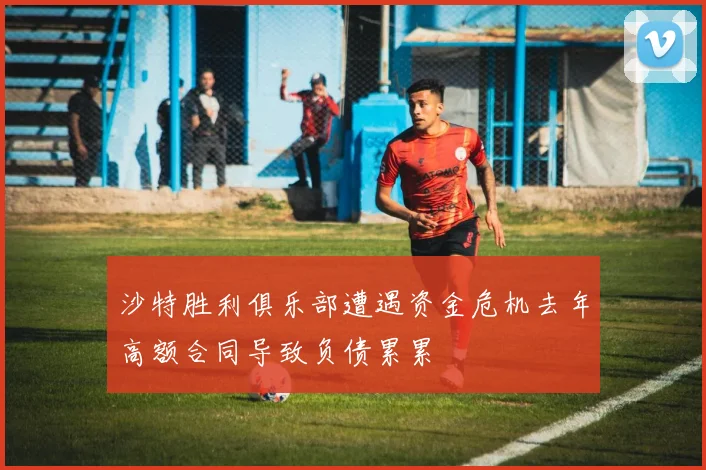沙特胜利俱乐部遭遇资金危机去年高额合同导致负债累累