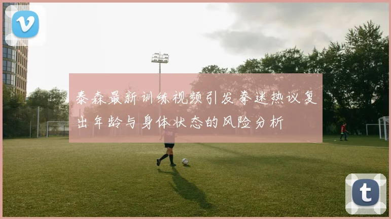 泰森最新训练视频引发拳迷热议复出年龄与身体状态的风险分析