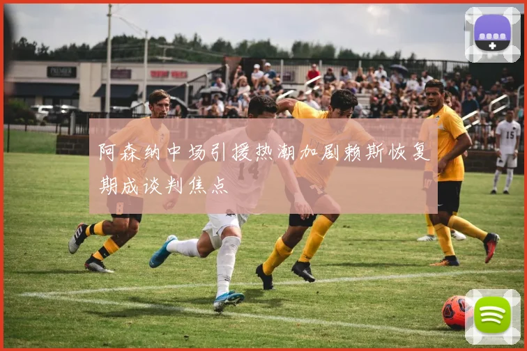 阿森纳中场引援热潮加剧赖斯恢复期成谈判焦点