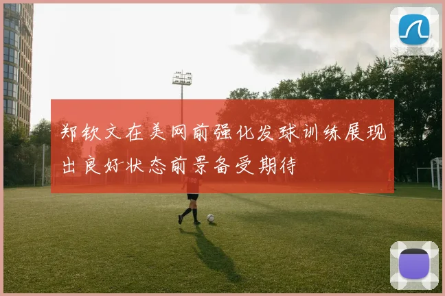 郑钦文在美网前强化发球训练展现出良好状态前景备受期待