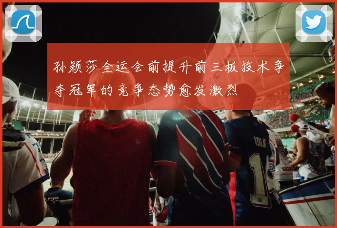 孙颖莎全运会前提升前三板技术争夺冠军的竞争态势愈发激烈