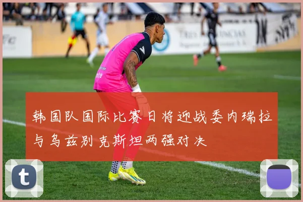 韩国队国际比赛日将迎战委内瑞拉与乌兹别克斯坦两强对决