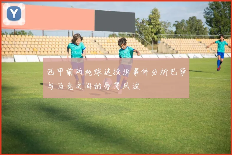 西甲前两轮球迷投诉事件分析巴萨与马竞之间的辱骂风波