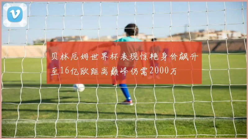 贝林厄姆世界杯表现惊艳身价飙升至16亿欧距离巅峰仍需2000万