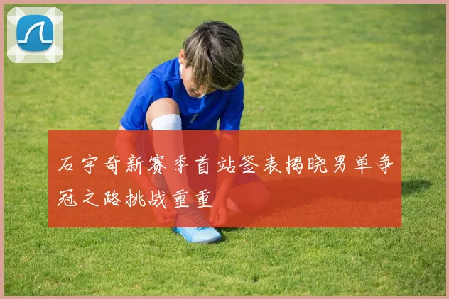 石宇奇新赛季首站签表揭晓男单争冠之路挑战重重