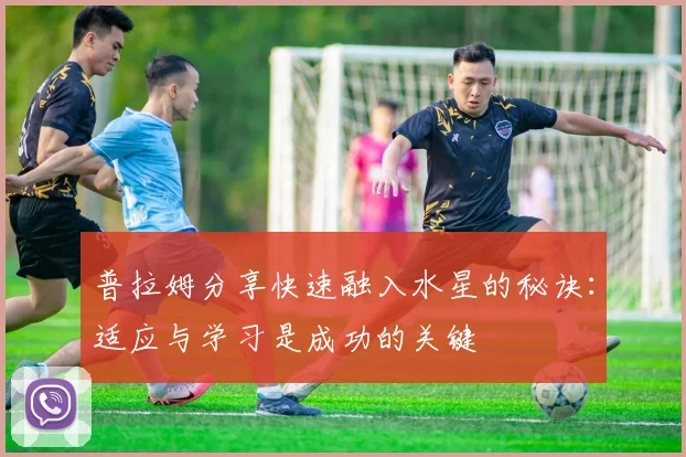 普拉姆分享快速融入水星的秘诀：适应与学习是成功的关键