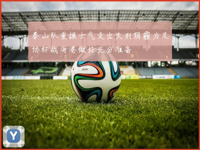 泰山队重振士气走出失利阴霾为足协杯战海港做好充分准备