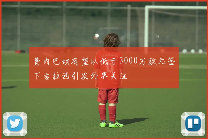 费内巴切有望以低于3000万欧元签下吉拉西引发外界关注