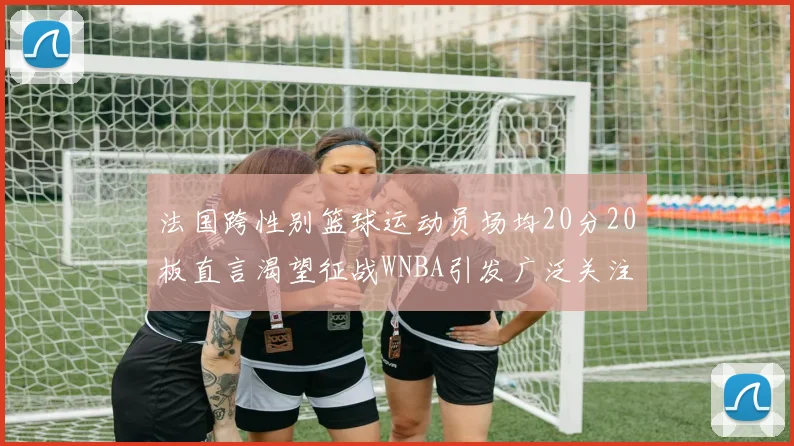 法国跨性别篮球运动员场均20分20板直言渴望征战WNBA引发广泛关注