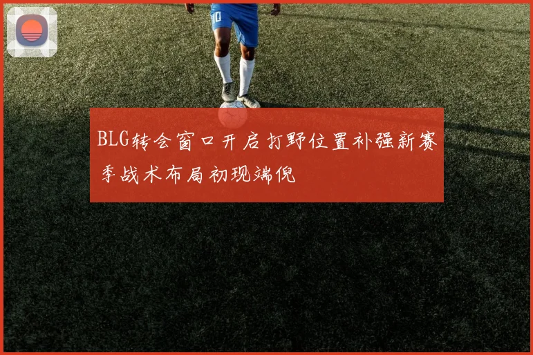 BLG转会窗口开启打野位置补强新赛季战术布局初现端倪
