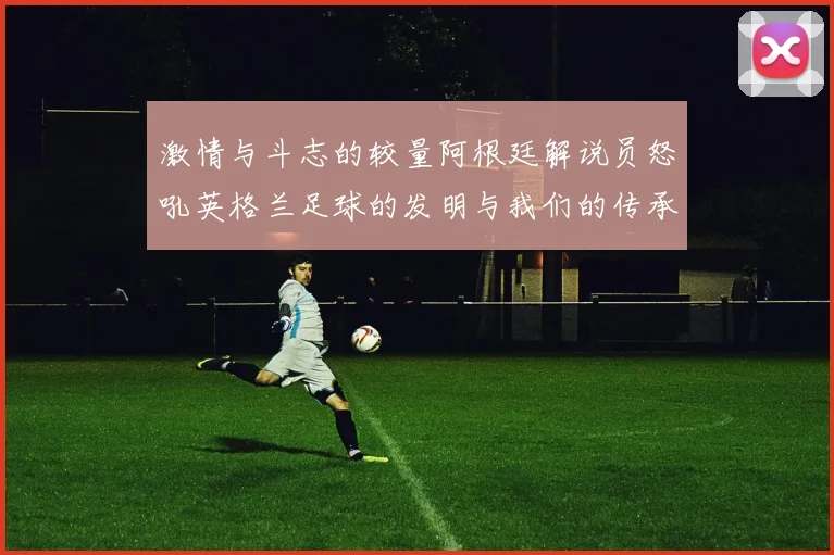 激情与斗志的较量阿根廷解说员怒吼英格兰足球的发明与我们的传承