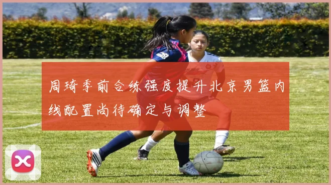 周琦季前合练强度提升北京男篮内线配置尚待确定与调整