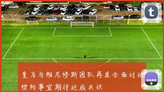 皇马与维尼修斯团队再度会面讨论续约事宜期待达成共识