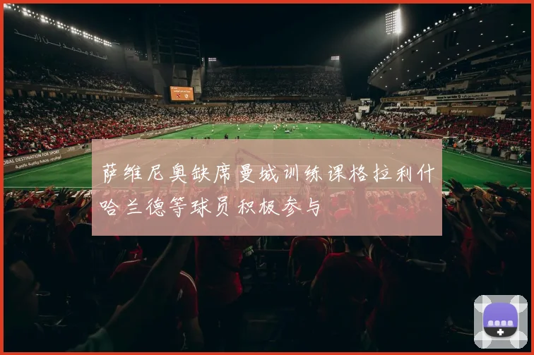 萨维尼奥缺席曼城训练课格拉利什哈兰德等球员积极参与